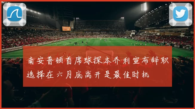 南安普顿首席球探本乔利宣布辞职选择在六月底离开是最佳时机