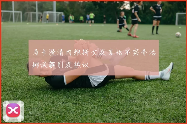 马卡澄清内维斯女友言论不实乔治娜误解引发热议