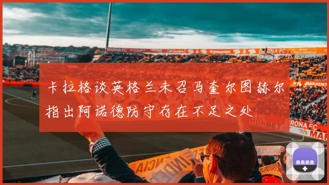 卡拉格谈英格兰未召马奎尔图赫尔指出阿诺德防守存在不足之处