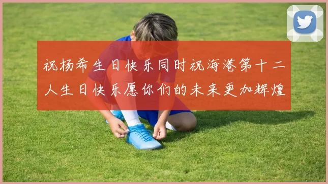 祝杨希生日快乐同时祝海港第十二人生日快乐愿你们的未来更加辉煌