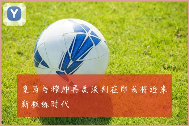 皇马与穆帅再度谈判在即或将迎来新教练时代