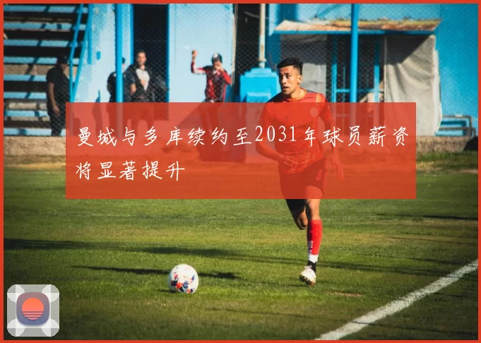 曼城与多库续约至2031年球员薪资将显著提升