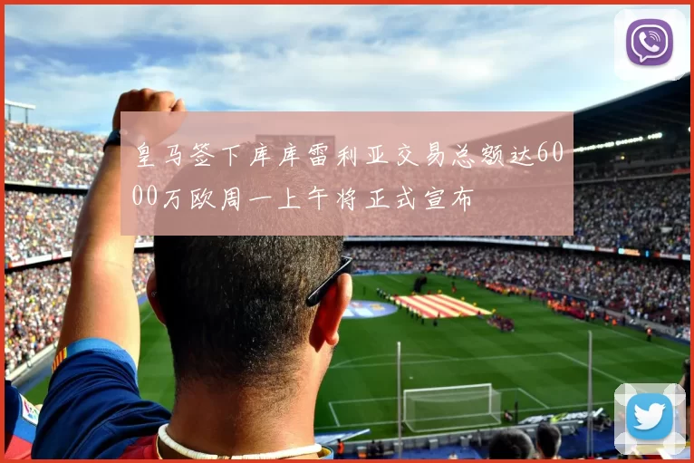 皇马签下库库雷利亚交易总额达6000万欧周一上午将正式宣布
