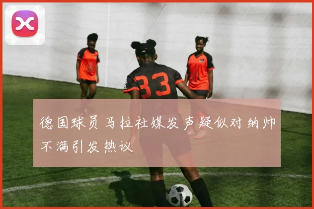 德国球员马拉社媒发声疑似对纳帅不满引发热议