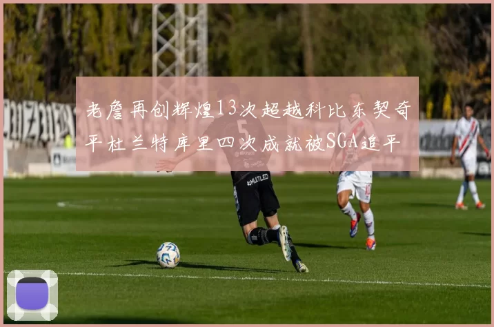老詹再创辉煌13次超越科比东契奇平杜兰特库里四次成就被SGA追平