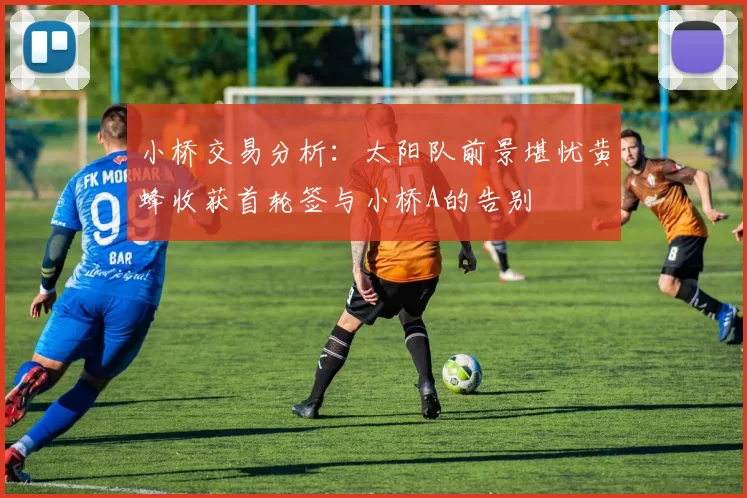 小桥交易分析：太阳队前景堪忧黄蜂收获首轮签与小桥A的告别