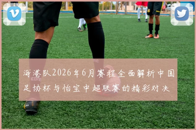 海港队2026年6月赛程全面解析中国足协杯与怡宝中超联赛的精彩对决