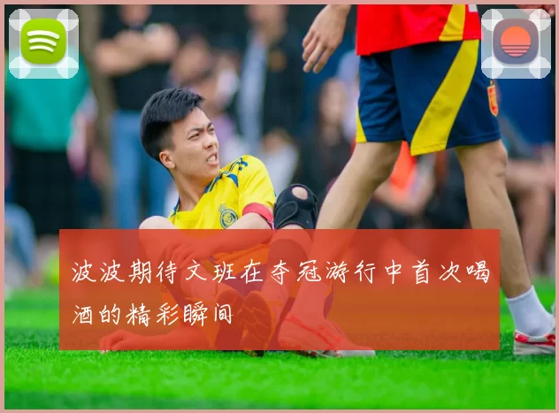 波波期待文班在夺冠游行中首次喝酒的精彩瞬间