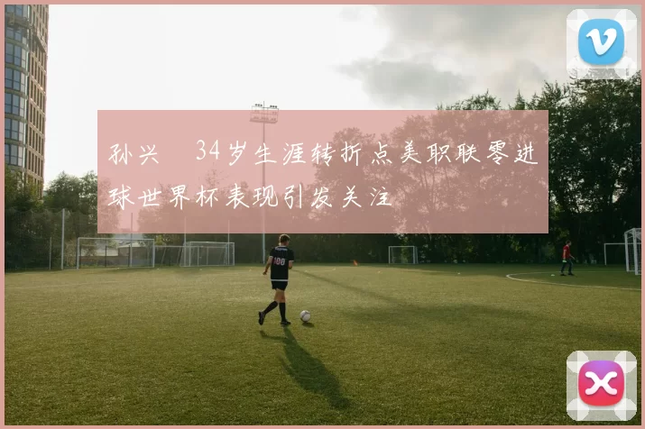 孙兴慜34岁生涯转折点美职联零进球世界杯表现引发关注